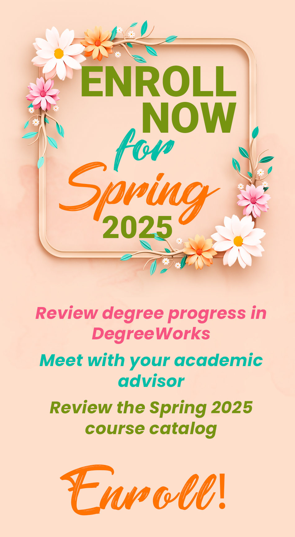 Enroll now for Spring 2025
Review degree progress in DegreeWorks
Meet with your academic advisor
Review the Spring 2025 course catalog
Enroll!