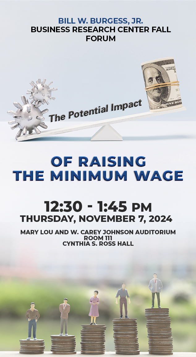 Bill W. Burgess Jr. Business Research Center Fall Forum
The Potential Impact of Raising the MInimum Wage
12:30 - 1:45 p.m.
Thursday, November 7, 2024
Mary Lou and W. Carey Johnson Auditorium
Cynthia S. Ross Hall